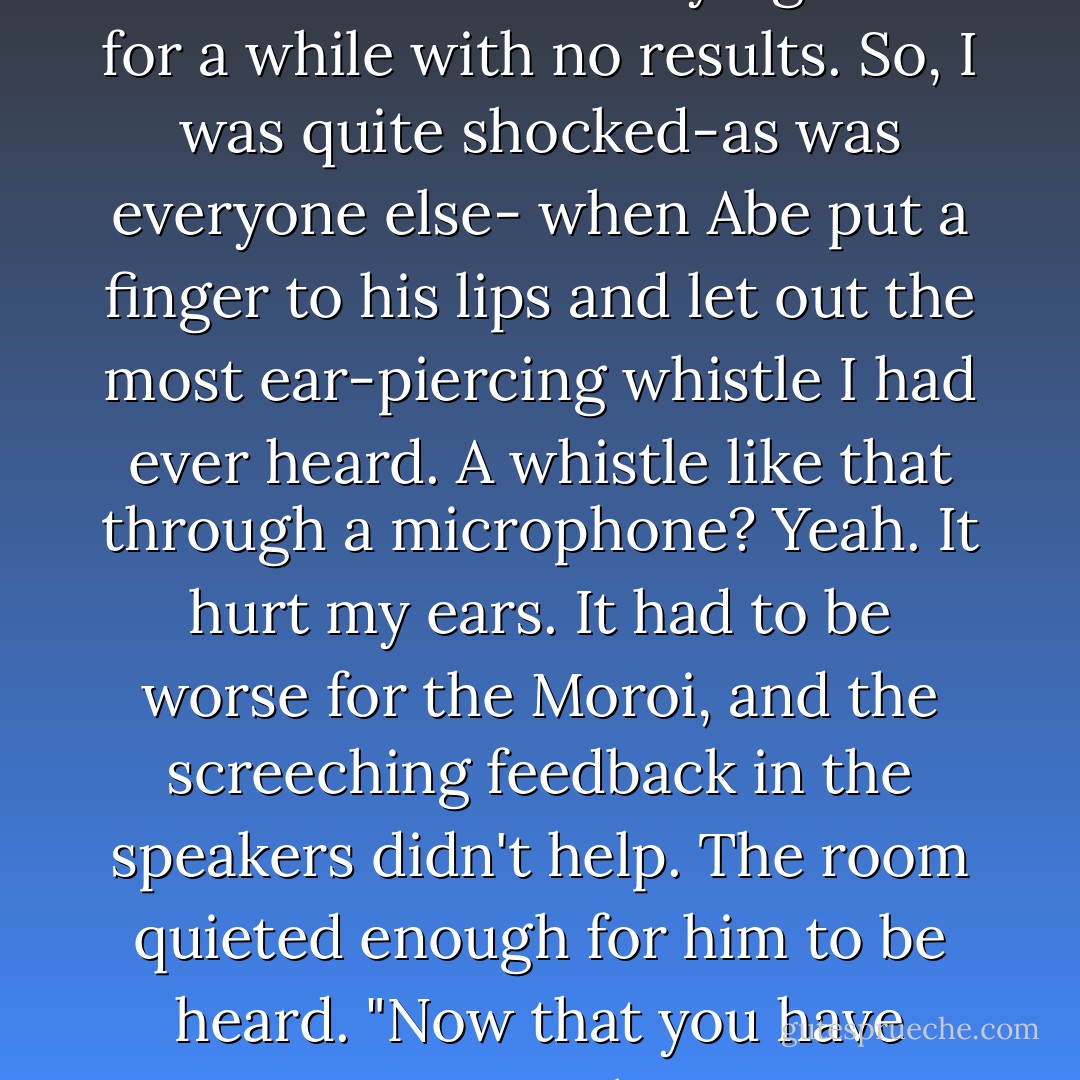 I expected Abe to yell for everyone to shut up or something like that. Of course, Nathan had been trying that for a while with no results. So, I was quite shocked-as was everyone else- when Abe put a finger to his lips and let out the most ear-piercing whistle I had ever heard. A whistle like that through a microphone? Yeah. It hurt my ears. It had to be worse for the Moroi, and the screeching feedback in the speakers didn't help.<br />The room quieted enough for him to be heard. "Now that you have some sense to keep your mouths shut," said Abe,"we have...some things to say. - Richelle Mead