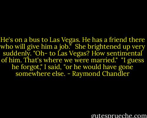He's on a bus to Las Vegas. He has a friend there who will give him a job."<br /><br />She brightened up very suddenly. "Oh- to Las Vegas? How sentimental of him. That's where we were married."<br /><br />"I guess he forgot," I said, "or he would have gone somewhere else. - Raymond Chandler