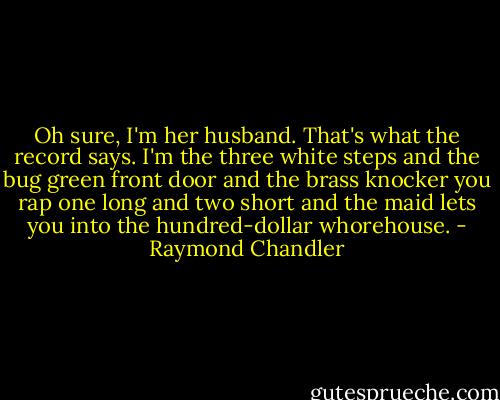 Oh sure, I'm her husband. That's what the record says. I'm the three white steps and the bug green front door and the brass knocker you rap one long and two short and the maid lets you into the hundred-dollar whorehouse. - Raymond Chandler