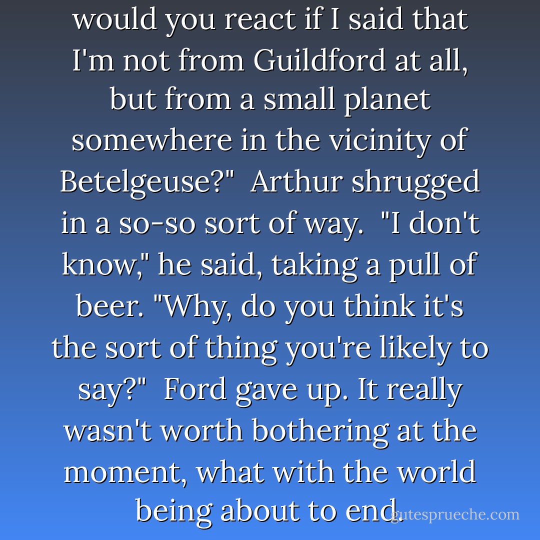 All right," said Ford. "How would you react if I said that I'm not from Guildford at all, but from a small planet somewhere in the vicinity of Betelgeuse?"<br /> Arthur shrugged in a so-so sort of way.<br /> "I don't know," he said, taking a pull of beer. "Why, do you think it's the sort of thing you're likely to say?"<br /> Ford gave up. It really wasn't worth bothering at the moment, what with the world being about to end. - Douglas Adams