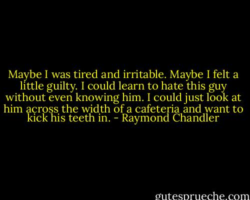 Maybe I was tired and irritable. Maybe I felt a little guilty. I could learn to hate this guy without even knowing him. I could just look at him across the width of a cafeteria and want to kick his teeth in. - Raymond Chandler