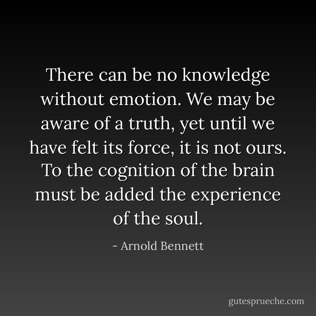 There can be no knowledge without emotion. We may be aware of a truth, yet until we have felt its force, it is not ours. To the cognition of the brain must be added the experience of the soul. - Arnold Bennett