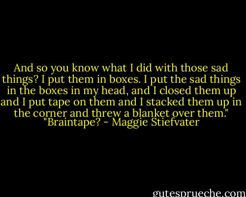 And so you know what I did with those sad things? I put them in boxes. I put the sad things in the boxes in my head, and I closed them up and I put tape on them and I stacked them up in the corner and threw a blanket over them."<br />"Braintape? - Maggie Stiefvater