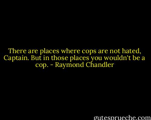 There are places where cops are not hated, Captain. But in those places you wouldn't be a cop. - Raymond Chandler