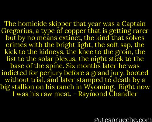 The homicide skipper that year was a Captain Gregorius, a type of copper that is getting rarer but by no means extinct, the kind that solves crimes with the bright light, the soft sap, the kick to the kidneys, the knee to the groin, the fist to the solar plexus, the night stick to the base of the spine. Six months later he was indicted for perjury before a grand jury, booted without trial, and later stamped to death by a big stallion on his ranch in Wyoming.<br /><br />Right now I was his raw meat. - Raymond Chandler