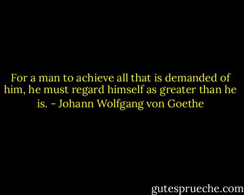 For a man to achieve all that is demanded of him, he must regard himself as greater than he is. - Johann Wolfgang von Goethe