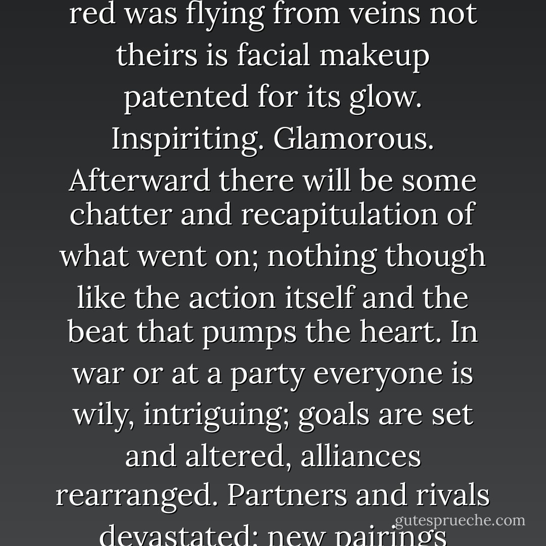 Anything that happens after this party breaks up is nothing. Everything is now. It's like war. Everyone is handsome, shining, just thinking about other people's blood. As though the red was flying from veins not theirs is facial makeup patented for its glow. Inspiriting. Glamorous. Afterward there will be some chatter and recapitulation of what went on; nothing though like the action itself and the beat that pumps the heart. In war or at a party everyone is wily, intriguing; goals are set and altered, alliances rearranged. Partners and rivals devastated; new pairings triumphant. The knockout possibilities knock Dorcas out because here -- with grown-ups and as in war -- people play for keeps. - Toni Morrison