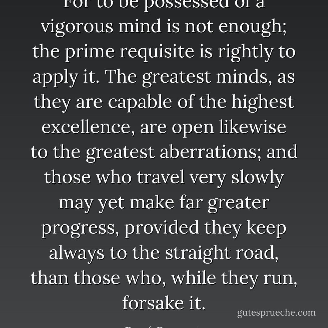 For to be possessed of a vigorous mind is not enough; the prime requisite is rightly to apply it. The greatest minds, as they are capable of the highest excellence, are open likewise to the greatest aberrations; and those who travel very slowly may yet make far greater progress, provided they keep always to the straight road, than those who, while they run, forsake it. - René Descartes