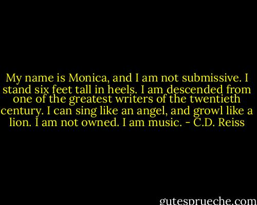 My name is Monica, and I am not submissive. I stand six feet tall in heels. I am descended from one of the greatest writers of the twentieth century. I can sing like an angel, and growl like a lion. I am not owned. I am music. - C.D. Reiss