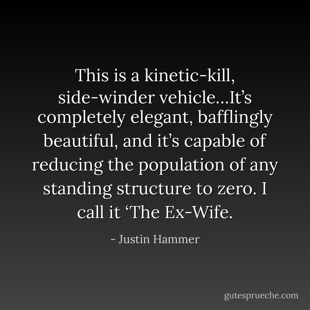 This is a kinetic-kill, side-winder vehicle…It’s completely elegant, bafflingly beautiful, and it’s capable of reducing the population of any standing structure to zero. I call it ‘The Ex-Wife. - Justin Hammer