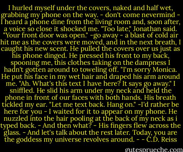 I hurled myself under the covers, naked and half wet, grabbing my phone on the way. - don't come nevermind - I heard a phone dine from the living room and, soon after, a voice so close it shocked me. "Too late," Jonathan said. "Your front door was open." -go away - a blast of cold air hit me as the covers were moved, and in the next breath, I caught his new scent. He pulled the covers over us just as his phone dinged. He pressed his front to my back, spooning me, this clothes taking on the dampness I hadn't gotten around to toweling off. "I'm sorry Monica. He put his face in my wet hair and draped his arm around me. "Ah. What's this text I have here? It says go away." I sniffled. He slid his arm under my neck and held the phone in front of our faces with both hands. His breath tickled my ear. "Let me text back. Hang on." -I'd rather be here for you - I waited for it to appear on my phone. He nuzzled into the hair pooling at the back of my neck as i typed back. - And then what? - His fingers flew across the glass. - And let's talk about the rest later. Today, you are the goddess my universe revolves around. - - C.D. Reiss