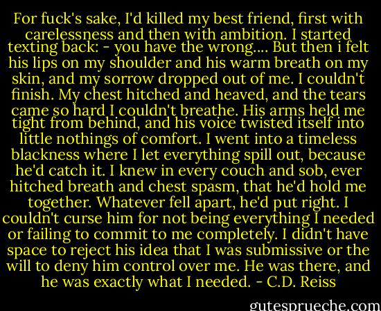 For fuck's sake, I'd killed my best friend, first with carelessness and then with ambition. I started texting back: - you have the wrong.... But then i felt his lips on my shoulder and his warm breath on my skin, and my sorrow dropped out of me. I couldn't finish. My chest hitched and heaved, and the tears came so hard I couldn't breathe. His arms held me tight from behind, and his voice twisted itself into little nothings of comfort. I went into a timeless blackness where I let everything spill out, because he'd catch it. I knew in every couch and sob, ever hitched breath and chest spasm, that he'd hold me together. Whatever fell apart, he'd put right. I couldn't curse him for not being everything I needed or failing to commit to me completely. I didn't have space to reject his idea that I was submissive or the will to deny him control over me. He was there, and he was exactly what I needed. - C.D. Reiss