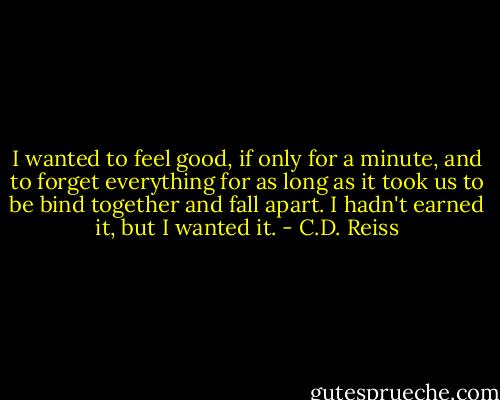 I wanted to feel good, if only for a minute, and to forget everything for as long as it took us to be bind together and fall apart. I hadn't earned it, but I wanted it. - C.D. Reiss