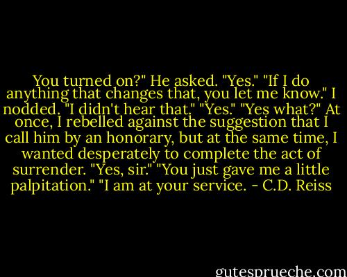 You turned on?" He asked. "Yes." "If I do anything that changes that, you let me know." I nodded. "I didn't hear that." "Yes." "Yes what?" At once, I rebelled against the suggestion that I call him by an honorary, but at the same time, I wanted desperately to complete the act of surrender. "Yes, sir." "You just gave me a little palpitation." "I am at your service. - C.D. Reiss
