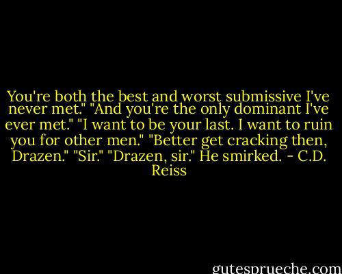 You're both the best and worst submissive I've never met." "And you're the only dominant I've ever met." "I want to be your last. I want to ruin you for other men." "Better get cracking then, Drazen." "Sir." "Drazen, sir." He smirked. - C.D. Reiss
