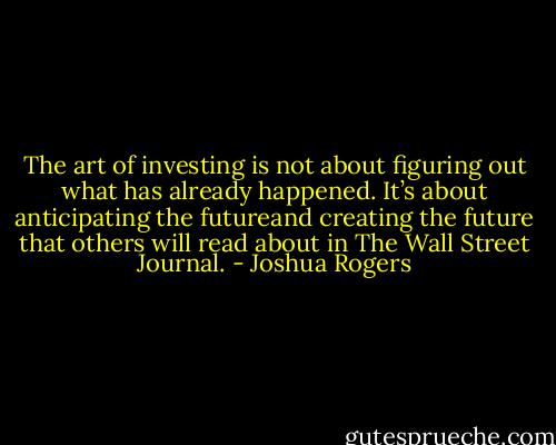 The art of investing is not about figuring out what has already happened. It’s about anticipating the futureand creating the future that others will read about in The Wall Street Journal. - Joshua Rogers