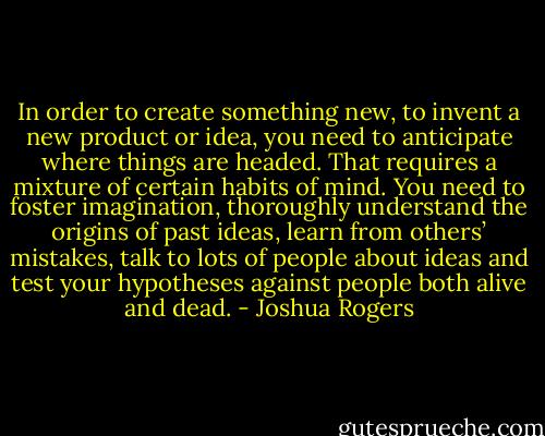In order to create something new, to invent a new product or idea, you need to anticipate where things are headed. That requires a mixture of certain habits of mind. You need to foster imagination, thoroughly understand the origins of past ideas, learn from others’ mistakes, talk to lots of people about ideas and test your hypotheses against people both alive and dead. - Joshua Rogers