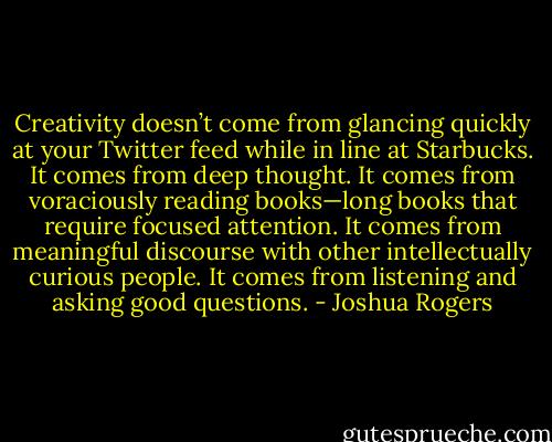 Creativity doesn’t come from glancing quickly at your Twitter feed while in line at Starbucks. It comes from deep thought. It comes from voraciously reading books—long books that require focused attention. It comes from meaningful discourse with other intellectually curious people. It comes from listening and asking good questions. - Joshua Rogers