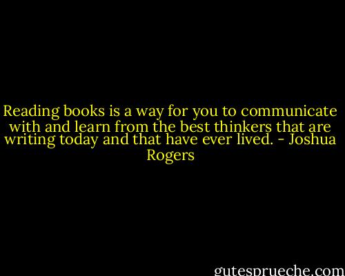 Reading books is a way for you to communicate with and learn from the best thinkers that are writing today and that have ever lived. - Joshua Rogers