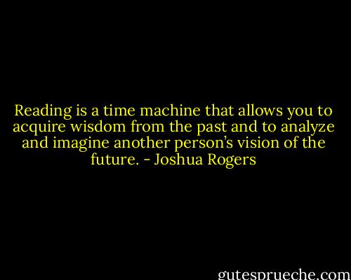 Reading is a time machine that allows you to acquire wisdom from the past and to analyze and imagine another person’s vision of the future. - Joshua Rogers