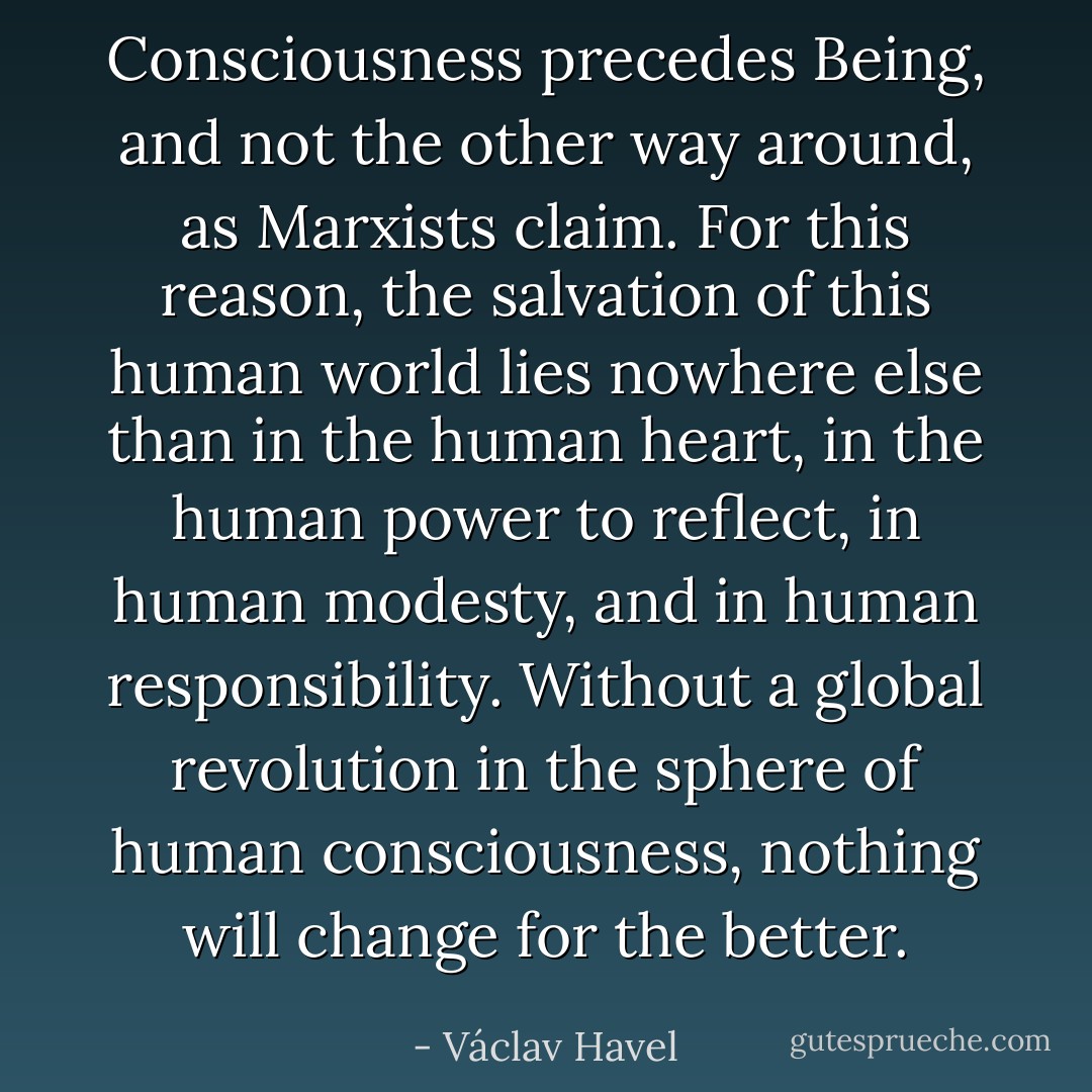 Consciousness precedes Being, and not the other way around, as Marxists claim. For this reason, the salvation of this human world lies nowhere else than in the human heart, in the human power to reflect, in human modesty, and in human responsibility. Without a global revolution in the sphere of human consciousness, nothing will change for the better. - Václav Havel