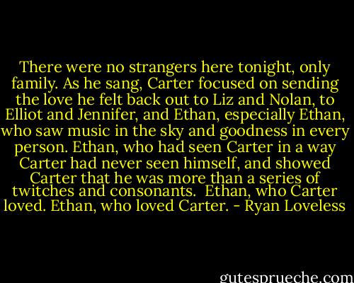 There were no strangers here tonight, only family. As he sang, Carter focused on sending the love he felt back out to Liz and Nolan, to Elliot and Jennifer, and Ethan, especially Ethan, who saw music in the sky and goodness in every person. Ethan, who had seen Carter in a way Carter had never seen himself, and showed Carter that he was more than a series of twitches and consonants.<br /><br />Ethan, who Carter loved. Ethan, who loved Carter. - Ryan Loveless
