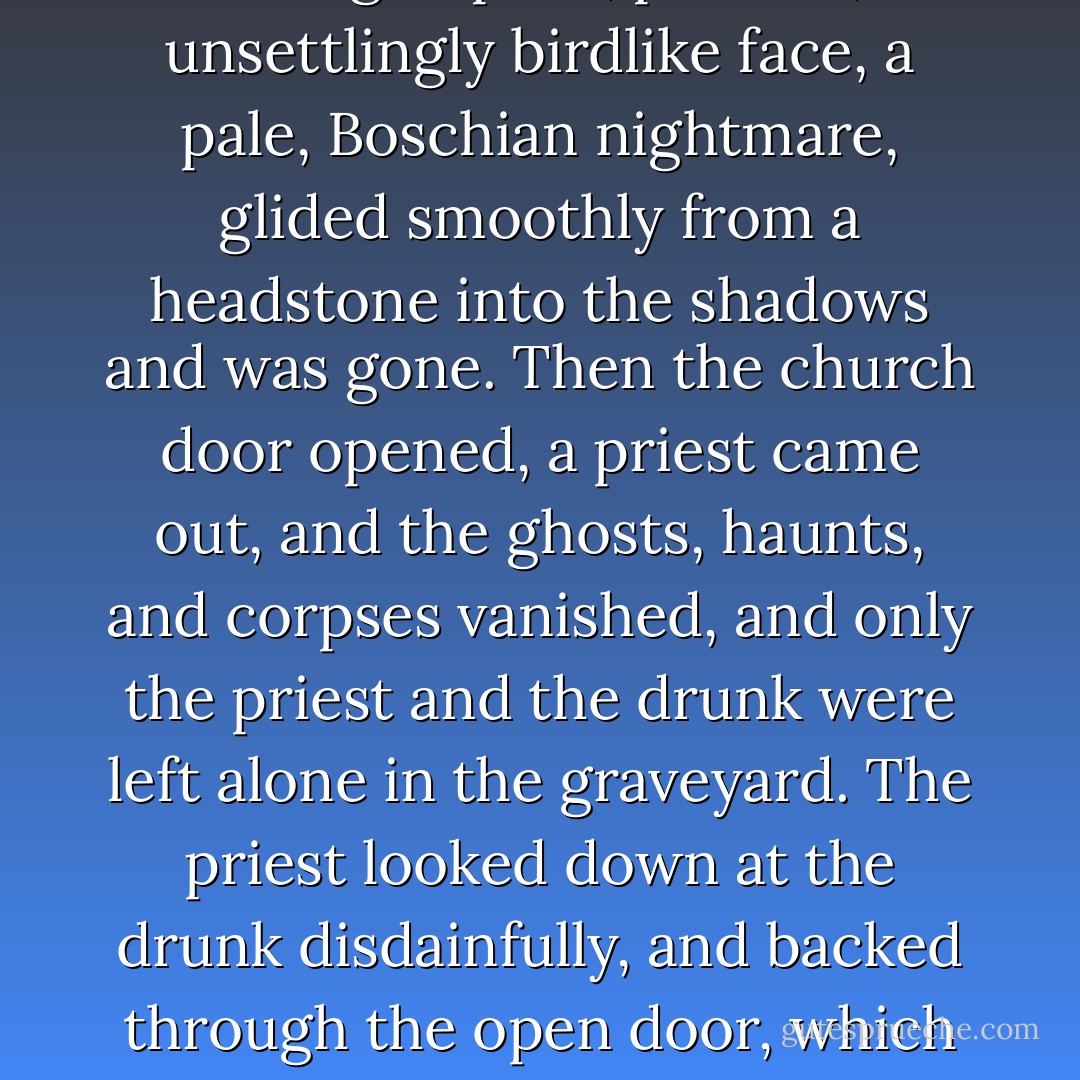 Shadow inserted his coin. The drunk in the graveyard raised his bottle to his lips. One of the gravestones flipped over, revealing a grasping corpse; a headstone turned around, flowers replaced by a grinning skull. A wraith appeared on the right of the church, while on the left of the church something with a half-glimpsed, pointed, unsettlingly birdlike face, a pale, Boschian nightmare, glided smoothly from a headstone into the shadows and was gone. Then the church door opened, a priest came out, and the ghosts, haunts, and corpses vanished, and only the priest and the drunk were left alone in the graveyard. The priest looked down at the drunk disdainfully, and backed through the open door, which closed behind him, leaving the drunk on his own.<br /><br />The clockwork story was deeply unsettling. Much more unsettling, thought Shadow, than clockwork has any right to be.<br /><br />“You know why I show that to you?” asked Czernobog.<br /><br />“No.”<br /><br />“That is the world as it is. That is the real world. It is there, in that box. - Neil Gaiman