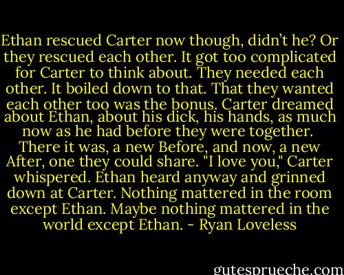 Ethan rescued Carter now though, didn’t he? Or they rescued each other. It got too complicated for Carter to think about. They needed each other. It boiled down to that. That they wanted each other too was the bonus. Carter dreamed about Ethan, about his dick, his hands, as much now as he had before they were together.<br /><br />There it was, a new Before, and now, a new After, one they could share. "I love you," Carter whispered. Ethan heard anyway and grinned down at Carter. Nothing mattered in the room except Ethan. Maybe nothing mattered in the world except Ethan. - Ryan Loveless
