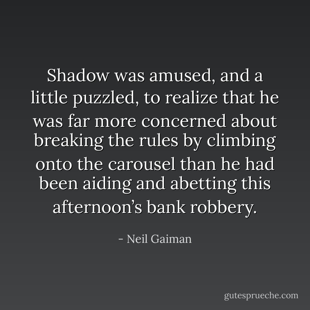 Shadow was amused, and a little puzzled, to realize that he was far more concerned about breaking the rules by climbing onto the carousel than he had been aiding and abetting this afternoon’s bank robbery. - Neil Gaiman
