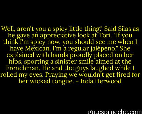 Well, aren't you a spicy little thing." Said Silas as he gave an appreciative look at Tori. "If you think I'm spicy now, you should see me when I have Mexican. I'm a regular jalépeno." She explained with hands proudly placed on her hips, sporting a sinister smile aimed at the Frenchman. He and the guys laughed while I rolled my eyes. Praying we wouldn't get fired for her wicked tongue. - Inda Herwood