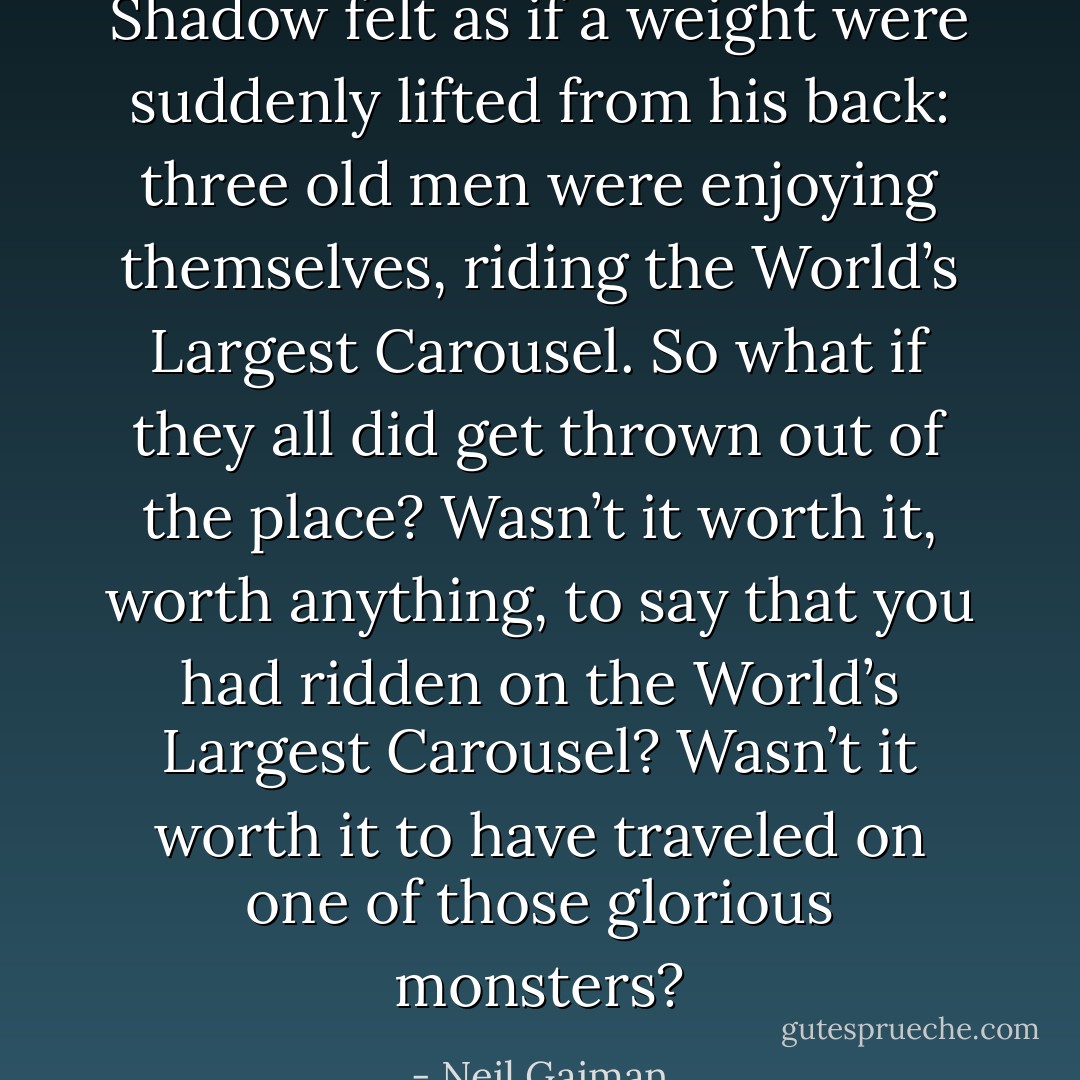 Shadow felt as if a weight were suddenly lifted from his back: three old men were enjoying themselves, riding the World’s Largest Carousel. So what if they all did get thrown out of the place? Wasn’t it worth it, worth anything, to say that you had ridden on the World’s Largest Carousel? Wasn’t it worth it to have traveled on one of those glorious monsters? - Neil Gaiman