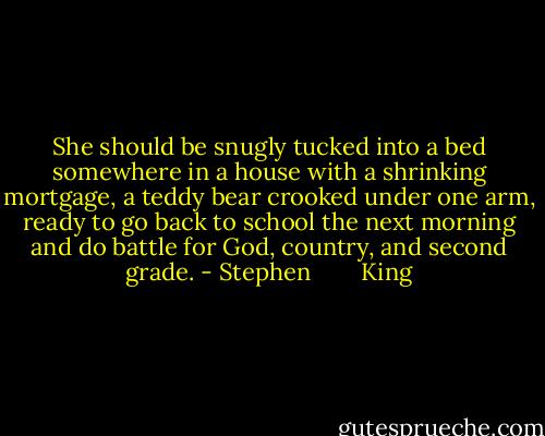 She should be snugly tucked into a bed somewhere in a house with a shrinking mortgage, a teddy bear crooked under one arm, ready to go back to school the next morning and do battle for God, country, and second grade. - Stephen        King