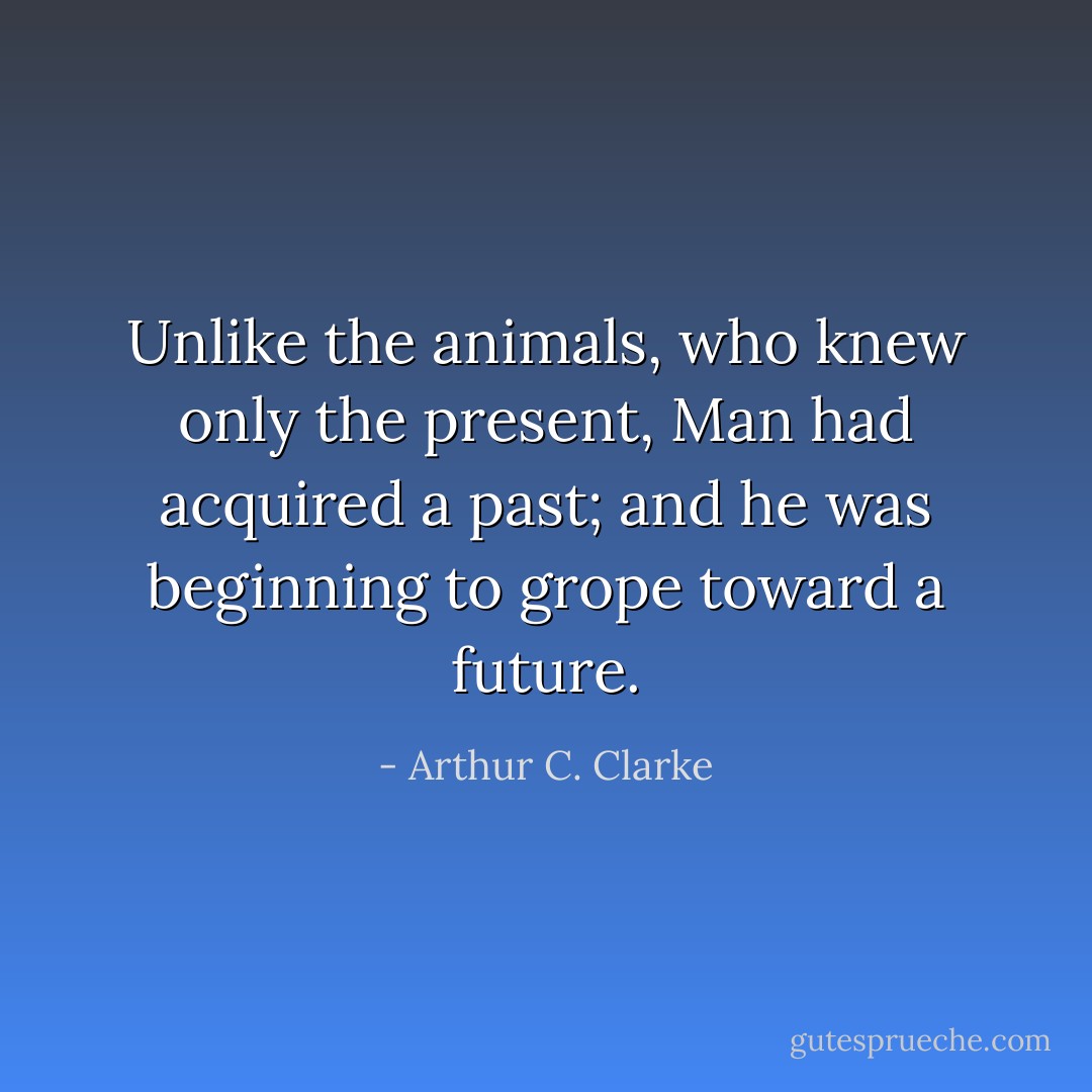 Unlike the animals, who knew only the present, Man had acquired a past; and he was beginning to grope toward a future. - Arthur C. Clarke