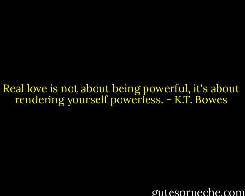 Real love is not about being powerful, it's about rendering yourself powerless. - K.T. Bowes