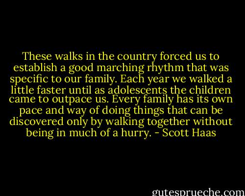 These walks in the country forced us to establish a good marching rhythm that was specific to our family. Each year we walked a little faster until as adolescents the children came to outpace us. Every family has its own pace and way of doing things that can be discovered only by walking together without being in much of a hurry. - Scott Haas