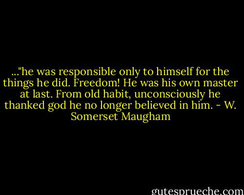 ..."he was responsible only to himself for the things he did. Freedom! He was his own master at last. From old habit, unconsciously he thanked god he no longer believed in him. - W. Somerset Maugham