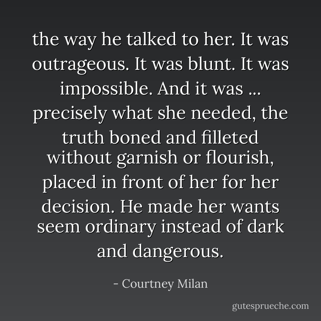 the way he talked to her. It was outrageous. It was blunt. It was impossible. And it was ... precisely what she needed, the truth boned and filleted without garnish or flourish, placed in front of her for her decision. He made her wants seem ordinary instead of dark and dangerous. - Courtney Milan