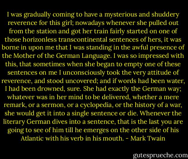 I was gradually coming to have a mysterious and shuddery reverence for this girl; nowadays whenever she pulled out from the station and got her train fairly started on one of those horizonless transcontinental sentences of hers, it was borne in upon me that I was standing in the awful presence of the Mother of the German Language. I was so impressed with this, that sometimes when she began to empty one of these sentences on me I unconsciously took the very attitude of reverence, and stood uncovered; and if words had been water, I had been drowned, sure. She had exactly the German way; whatever was in her mind to be delivered, whether a mere remark, or a sermon, or a cyclopedia, or the history of a war, she would get it into a single sentence or die. Whenever the literary German dives into a sentence, that is the last you are going to see of him till he emerges on the other side of his Atlantic with his verb in his mouth. - Mark Twain