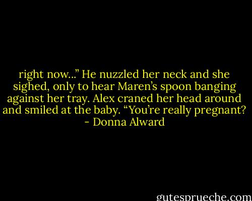 right now...” He nuzzled her neck and she sighed, only to hear Maren’s spoon banging against her tray. Alex craned her head around and smiled at the baby. “You’re really pregnant? - Donna Alward