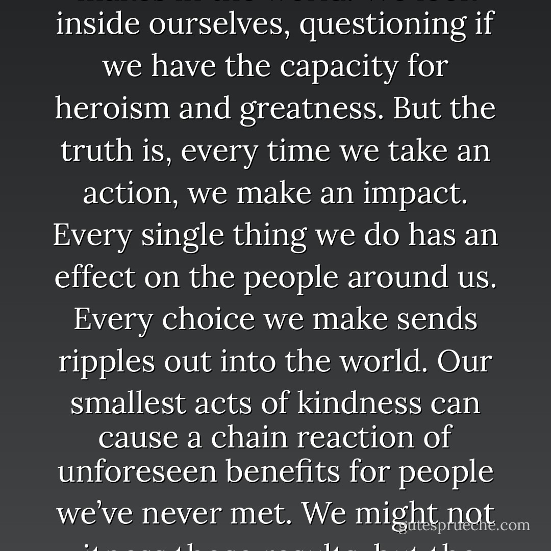We can’t help but wonder how much difference one person makes in the world. We look inside ourselves, questioning if we have the capacity for heroism and greatness. But the truth is, every time we take an action, we make an impact. Every single thing we do has an effect on the people around us. Every choice we make sends ripples out into the world. Our smallest acts of kindness can cause a chain reaction of unforeseen benefits for people we’ve never met. We might not witness those results, but they happen all the same. - Jake Bohm