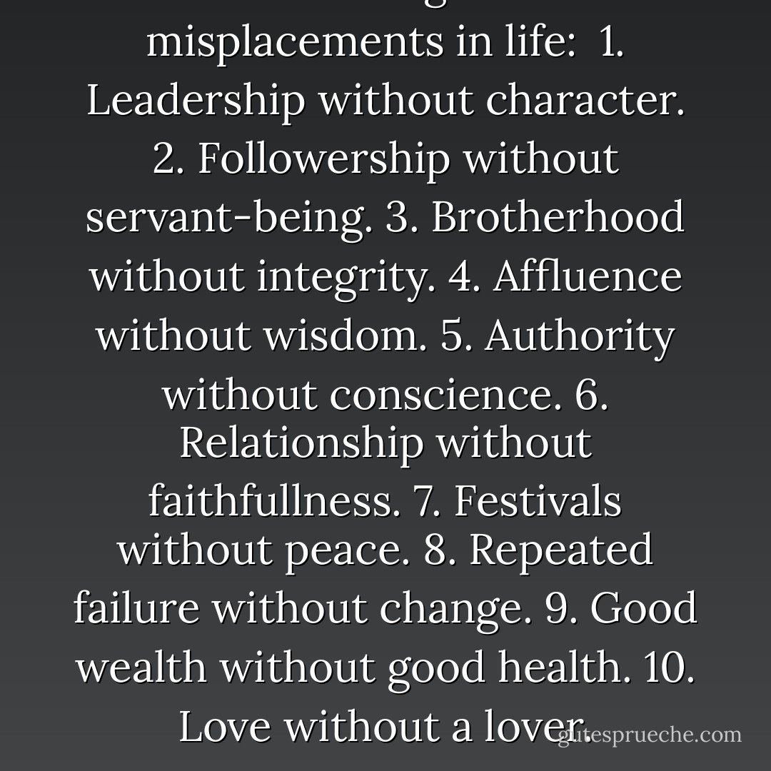 The 10 ever greatest misplacements in life:<br /><br />1. Leadership without character.<br />2. Followership without servant-being.<br />3. Brotherhood without integrity.<br />4. Affluence without wisdom.<br />5. Authority without conscience.<br />6. Relationship without faithfullness.<br />7. Festivals without peace.<br />8. Repeated failure without change.<br />9. Good wealth without good health.<br />10. Love without a lover. - Israelmore Ayivor