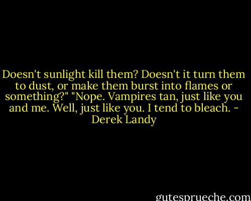 Doesn't sunlight kill them? Doesn't it turn them to dust, or make them burst into flames or something?"<br />"Nope. Vampires tan, just like you and me. Well, just like you. I tend to bleach. - Derek Landy