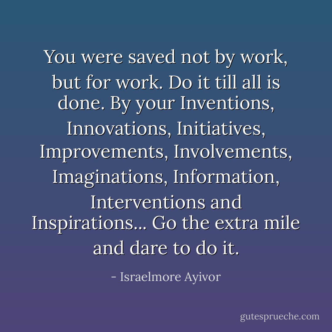 You were saved not by work, but for work. Do it till all is done. By your Inventions, Innovations, Initiatives, Improvements, Involvements, Imaginations, Information, Interventions and Inspirations... Go the extra mile and dare to do it. - Israelmore Ayivor