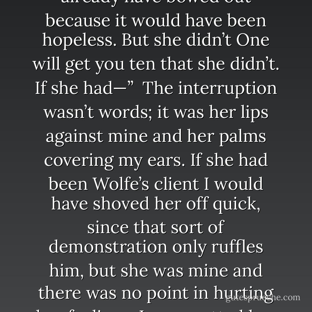 The point is, did she kill that woman? If I thought she did I would bow out quick — I would already have bowed out because it would have been hopeless. But she didn’t One will get you ten that she didn’t. If she had—”<br /><br />The interruption wasn’t words; it was her lips against mine and her palms covering my ears. If she had been Wolfe’s client I would have shoved her off quick, since that sort of demonstration only ruffles him, but she was mine and there was no point in hurting her feelings. I even patted her shoulder. When she was through I resumed. - Rex Stout