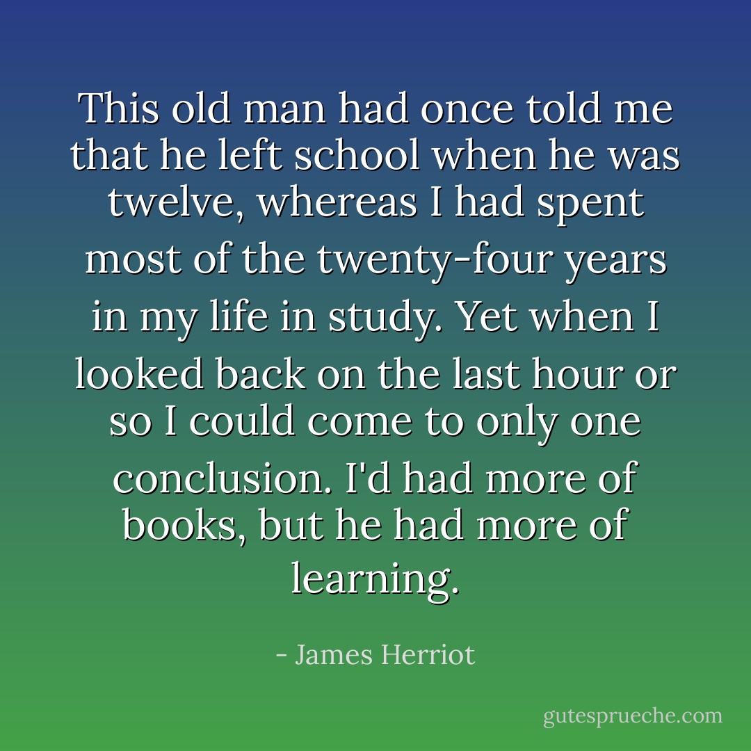 This old man had once told me that he left school when he was twelve, whereas I had spent most of the twenty-four years in my life in study. Yet when I looked back on the last hour or so I could come to only one conclusion. I'd had more of books, but he had more of learning. - James Herriot