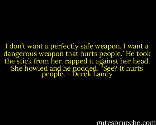 I don’t want a perfectly safe weapon. I want a dangerous weapon that hurts people.”<br />He took the stick from her, rapped it against her head. She howled and he nodded.<br />“See? It hurts people. - Derek Landy