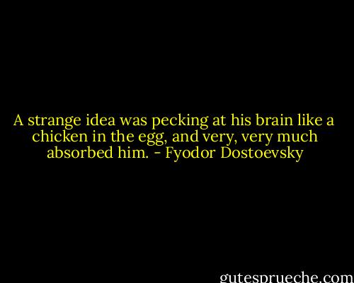 A strange idea was pecking at his brain like a chicken in the egg, and very, very much absorbed him. - Fyodor Dostoevsky