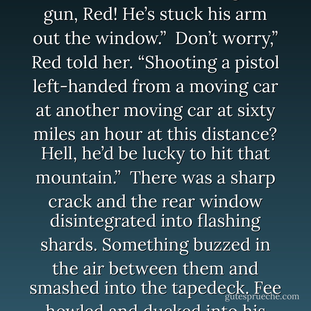 She looked in the mirror and her hopes fell. “Our friend is behind us again and he’s coming up fast. Closing the distance.”<br /><br />Then he knows we’re on to him.”<br /><br />Christ! He’s got a gun, Red! He’s stuck his arm out the window.”<br /><br />Don’t worry,” Red told her. “Shooting a pistol left-handed from a moving car at another moving car at sixty miles an hour at this distance? Hell, he’d be lucky to hit that mountain.”<br /><br />There was a sharp crack and the rear window disintegrated into flashing shards. Something buzzed in the air between them and smashed into the tapedeck. Fee howled and ducked into his console.<br /><br />Unless,” Red continued thoughtfully, “that’s Orvid Crayle behind us. He’s very good. - Michael Flynn