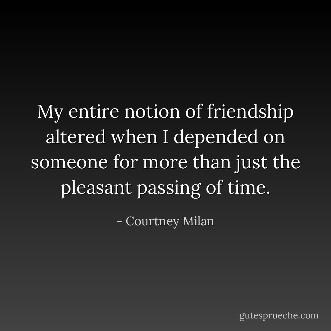 My entire notion of friendship altered when I depended on someone for more than just the pleasant passing of time. - Courtney Milan