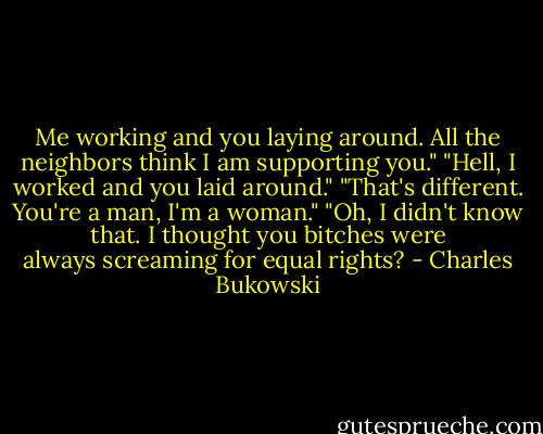 Me working and you laying around. All the neighbors think I am supporting you." "Hell, I worked and you laid around." "That's different. You're a man, I'm a woman." "Oh, I didn't know that. I thought you bitches were always screaming for equal rights? - Charles Bukowski